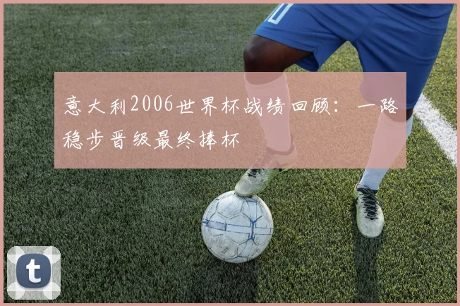 意大利2006世界杯战绩回顾：一路稳步晋级最终捧杯