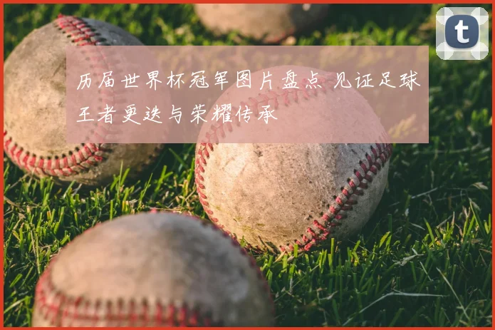 历届世界杯冠军图片盘点 见证足球王者更迭与荣耀传承