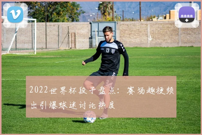 2022世界杯段子盘点：赛场趣梗频出引爆球迷讨论热度