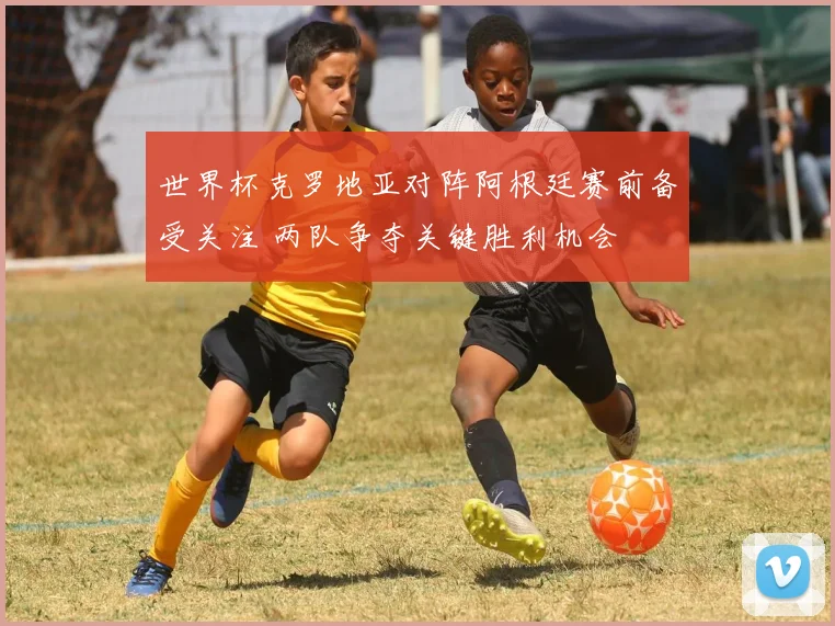 世界杯克罗地亚对阵阿根廷赛前备受关注 两队争夺关键胜利机会